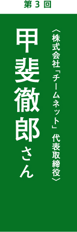 第3回　甲斐徹郎さん　 株式会社「チームネット」代表取締役