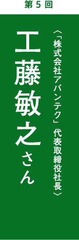 第5回　工藤敏之さん　 「株式会社アバンテク」代表取締役社長