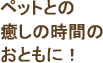 ペットとの癒しの時間のおともに!