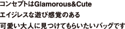 コンセプトはGlamorous&Cute エイジレスな遊び感覚のある可愛い大人に見つけてもらいたいバッグです
