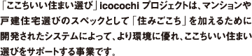 「ここちいい住まい選び」icocochiプロジェクトは、マンションや戸建住宅選びのスペックとして「住みごこち」を加えるために開発されたシステムによって、より環境に優れ、ここちいい住まい選びをサポートする事業です。